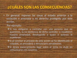 ¿CUÁLES SON LAS CONSECUENCIAS?
• En general: reponer las cosas al estado anterior a la
violación o amenaza a mi derecho protegido por esta
acción.
Por ejemplo:
Si nos obligaron a contratar con una persona que no
queremos, la no existencia de dicho contrato; si invadieron
nuestra propiedad, desalojando a quien o quienes la
invadieron.
Si al concluir el proceso de esta acción se ha identificado el
culpable, se procederá a denunciarlo penalmente.
Si desea asesoramiento legal sobre el tema no dude en
comunicarse con nosotros.
 