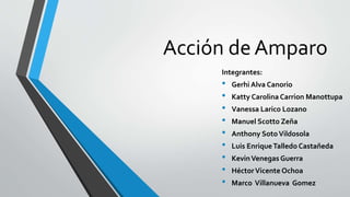 Acción de Amparo
Integrantes:
• Gerhi Alva Canorio
• Katty Carolina Carrion Manottupa
• Vanessa Larico Lozano
• Manuel Scotto Zeña
• Anthony SotoVildosola
• Luis EnriqueTalledo Castañeda
• KevinVenegas Guerra
• HéctorVicente Ochoa
• Marco Villanueva Gomez
 