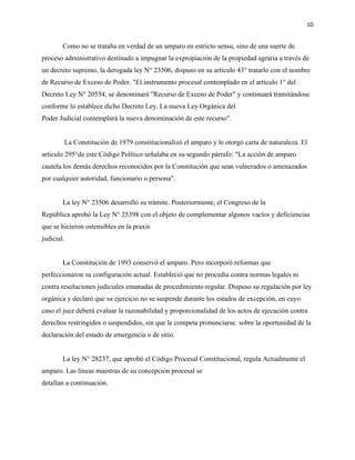 10
Como no se trataba en verdad de un amparo en estricto sensu, sino de una suerte de
proceso administrativo destinado a impugnar la expropiación de la propiedad agraria a través de
un decreto supremo, la derogada ley N° 23506, dispuso en su artículo 43° tratarlo con el nombre
de Recurso de Exceso de Poder. "El instrumento procesal contemplado en el artículo 1° del
Decreto Ley N° 20554, se denominará "Recurso de Exceso de Poder" y continuará tramitándose
conforme lo establece dicho Decreto Ley. La nueva Ley Orgánica del
Poder Judicial contemplará la nueva denominación de este recurso".
La Constitución de 1979 constitucionalizó el amparo y le otorgó carta de naturaleza. El
articulo 295°de este Código Político señalaba en su segundo párrafo: "La acción de amparo
cautela los demás derechos reconocidos por la Constitución que sean vulnerados o amenazados
por cualquier autoridad, funcionario o persona".
La ley N° 23506 desarrolló su trámite. Posteriormente, el Congreso de la
República aprobó la Ley N° 25398 con el objeto de complementar algunos vacíos y deficiencias
que se hicieron ostensibles en la praxis
judicial.
La Constitución de 1993 conservó el amparo. Pero incorporó reformas que
perfeccionaron su configuración actual. Estableció que no procedía contra normas legales ni
contra resoluciones judiciales emanadas de procedimiento regular. Dispuso su regulación por ley
orgánica y declaró que su ejercicio no se suspende durante los estados de excepción, en cuyo
caso el juez deberá evaluar la razonabilidad y proporcionalidad de los actos de ejecución contra
derechos restringidos o suspendidos, sin que le competa pronunciarse. sobre la oportunidad de la
declaración del estado de emergencia o de sitio.
La ley N° 28237, que aprobó el Código Procesal Constitucional, regula Actualmente el
amparo. Las líneas maestras de su concepción procesal se
detallan a continuación.
 