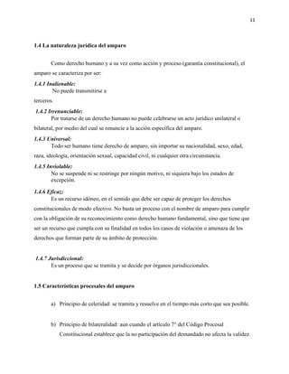 11
1.4 La naturaleza jurídica del amparo
Como derecho humano y a su vez como acción y proceso (garantía constitucional), el
amparo se caracteriza por ser:
1.4.1 Inalienable:
No puede transmitirse a
terceros.
1.4.2 Irrenunciable:
Por tratarse de un derecho humano no puede celebrarse un acto jurídico unilateral o
bilateral, por medio del cual se renuncie a la acción específica del amparo.
1.4.3 Universal:
Todo ser humano tiene derecho de amparo, sin importar su nacionalidad, sexo, edad,
raza, ideología, orientación sexual, capacidad civil, ni cualquier otra circunstancia.
1.4.5 Inviolable:
No se suspende ni se restringe por ningún motivo, ni siquiera bajo los estados de
excepción.
1.4.6 Eficaz:
Es un recurso idóneo, en el sentido que debe ser capaz de proteger los derechos
constitucionales de modo efectivo. No basta un proceso con el nombre de amparo para cumplir
con la obligación de su reconocimiento como derecho humano fundamental, sino que tiene que
ser un recurso que cumpla con su finalidad en todos los casos de violación o amenaza de los
derechos que forman parte de su ámbito de protección.
1.4.7 Jurisdiccional:
Es un proceso que se tramita y se decide por órganos jurisdiccionales.
1.5 Características procesales del amparo
a) Principio de celeridad: se tramita y resuelve en el tiempo más corto que sea posible.
b) Principio de bilateralidad: aun cuando el artículo 7° del Código Procesal
Constitucional establece que la no participación del demandado no afecta la validez
 