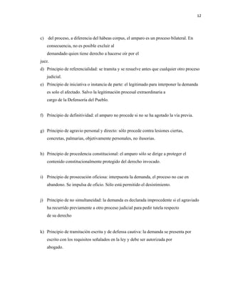 12
c) del proceso, a diferencia del hábeas corpus, el amparo es un proceso bilateral. En
consecuencia, no es posible excluir al
demandado quien tiene derecho a hacerse oír por el
juez.
d) Principio de referencialidad: se tramita y se resuelve antes que cualquier otro proceso
judicial.
e) Principio de iniciativa o instancia de parte: el legitimado para interponer la demanda
es solo el afectado. Salvo la legitimación procesal extraordinaria a
cargo de la Defensoría del Pueblo.
f) Principio de definitividad: el amparo no procede si no se ha agotado la vía previa.
g) Principio de agravio personal y directo: sólo procede contra lesiones ciertas,
concretas, palmarias, objetivamente personales, no ilusorias.
h) Principio de procedencia constitucional: el amparo sólo se dirige a proteger el
contenido constitucionalmente protegido del derecho invocado.
i) Principio de prosecución oficiosa: interpuesta la demanda, el proceso no cae en
abandono. Se impulsa de oficio. Sólo está permitido el desistimiento.
j) Principio de no simultaneidad: la demanda es declarada improcedente si el agraviado
ha recurrido previamente a otro proceso judicial para pedir tutela respecto
de su derecho
k) Principio de tramitación escrita y de defensa cautiva: la demanda se presenta por
escrito con los requisitos señalados en la ley y debe ser autorizada por
abogado.
 