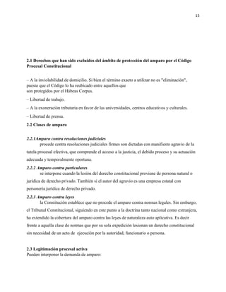 15
2.1 Derechos que han sido excluidos del ámbito de protección del amparo por el Código
Procesal Constitucional
– A la inviolabilidad de domicilio. Si bien el término exacto a utilizar no es "eliminación",
puesto que el Código lo ha reubicado entre aquellos que
son protegidos por el Hábeas Corpus.
– Libertad de trabajo.
– A la exoneración tributaria en favor de las universidades, centros educativos y culturales.
– Libertad de prensa.
2.2 Clases de amparo
2.2.1Amparo contra resoluciones judiciales
procede contra resoluciones judiciales firmes son dictadas con manifiesto agravio de la
tutela procesal efectiva, que comprende el acceso a la justicia, el debido proceso y su actuación
adecuada y temporalmente oportuna.
2.2.2 Amparo contra particulares
se interpone cuando la lesión del derecho constitucional proviene de persona natural o
jurídica de derecho privado. También si el autor del agravio es una empresa estatal con
personería jurídica de derecho privado.
2.2.3 Amparo contra leyes
la Constitución establece que no procede el amparo contra normas legales. Sin embargo,
el Tribunal Constitucional, siguiendo en este punto a la doctrina tanto nacional como extranjera,
ha extendido la cobertura del amparo contra las leyes de naturaleza auto aplicativa. Es decir
frente a aquella clase de normas que por su sola expedición lesionan un derecho constitucional
sin necesidad de un acto de ejecución por la autoridad, funcionario o persona.
2.3 Legitimación procesal activa
Pueden interponer la demanda de amparo:
 