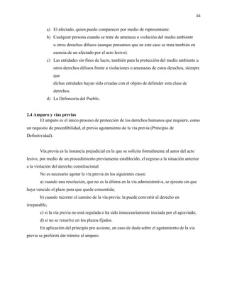 16
a) El afectado, quien puede comparecer por medio de representante.
b) Cualquier persona cuando se trate de amenaza o violación del medio ambiente
u otros derechos difusos (aunque pensamos que en este caso se trata también en
esencia de un afectado por el acto lesivo).
c) Las entidades sin fines de lucro, también para la protección del medio ambiente u
otros derechos difusos frente a violaciones o amenazas de estos derechos, siempre
que
dichas entidades hayan sido creadas con el objeto de defender esta clase de
derechos.
d) La Defensoría del Pueblo.
2.4 Amparo y vías previas
El amparo es el único proceso de protección de los derechos humanos que requiere, como
un requisito de procedibilidad, el previo agotamiento de la vía previa (Principio de
Definitividad).
Vía previa es la instancia prejudicial en la que se solicita formalmente al autor del acto
lesivo, por medio de un procedimiento previamente establecido, el regreso a la situación anterior
a la violación del derecho constitucional.
No es necesario agotar la vía previa en los siguientes casos:
a) cuando una resolución, que no es la última en la vía administrativa, se ejecuta sin que
haya vencido el plazo para que quede consentida;
b) cuando recorrer el camino de la vía previa: la puede convertir el derecho en
irreparable;
c) si la vía previa no está regulada o ha sido innecesariamente iniciada por el agraviado;
d) si no se resuelve en los plazos fijados.
En aplicación del principio pro accione, en caso de duda sobre el agotamiento de la vía
previa se preferirá dar trámite al amparo.
 