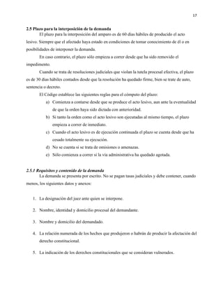 17
2.5 Plazo para la interposición de la demanda
El plazo para la interposición del amparo es de 60 días hábiles de producido el acto
lesivo. Siempre que el afectado haya estado en condiciones de tomar conocimiento de él o en
posibilidades de interponer la demanda.
En caso contrario, el plazo sólo empieza a correr desde que ha sido removido el
impedimento.
Cuando se trata de resoluciones judiciales que violan la tutela procesal efectiva, el plazo
es de 30 días hábiles contados desde que la resolución ha quedado firme, bien se trate de auto,
sentencia o decreto.
El Código establece las siguientes reglas para el cómputo del plazo:
a) Comienza a contarse desde que se produce el acto lesivo, aun ante la eventualidad
de que la orden haya sido dictada con anterioridad.
b) Si tanto la orden como el acto lesivo son ejecutadas al mismo tiempo, el plazo
empieza a correr de inmediato.
c) Cuando el acto lesivo es de ejecución continuada el plazo se cuenta desde que ha
cesado totalmente su ejecución.
d) No se cuenta si se trata de omisiones o amenazas.
e) Sólo comienza a correr si la vía administrativa ha quedado agotada.
2.5.1 Requisitos y contenido de la demanda
La demanda se presenta por escrito. No se pagan tasas judiciales y debe contener, cuando
menos, los siguientes datos y anexos:
1. La designación del juez ante quien se interpone.
2. Nombre, identidad y domicilio procesal del demandante.
3. Nombre y domicilio del demandado.
4. La relación numerada de los hechos que produjeron o habrán de producir la afectación del
derecho constitucional.
5. La indicación de los derechos constitucionales que se consideran vulnerados.
 