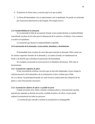 18
6. El petitorio en forma clara y concreta (qué es lo que se pide).
7. La firma del demandante o de su representante o de su apoderado. No puede ser rechazada
por el personal administrativo del Juzgado. Por ningún motivo.
2.5.2 Inadmisibilidad de la demanda
Si a la demanda le falta de un requisito formal, el juez puede declarar su inadmisibilidad,
concediendo un plazo de tres días para la subsanación de la omisión o el defecto. Caso contrario
se archiva el expediente.
La resolución que declara la inadmisibilidad es apelable.
2.6 Contestación de la demanda, reconvención, abandono y desistimiento
El demandado tiene un plazo de cinco días para contestar la demanda. Debe contar con
los mismos requisitos formales de la demanda y, en cuanto al fondo, los fundamentos de
hecho y de derecho que contradicen la pretensión del demandante.
En el amparo no procede la reconvención ni el abandono del proceso. Sólo cabe el
desistimiento.
2.6.1 Acumulación subjetiva de oficio
Si hay necesidad de notificar a terceros que no han sido emplazados, el juez integra la
relación procesal si de la demanda o de la contestación se hace evidente que el fallo
los va a afectar. Su participación puede ser como terceros coadyuvantes de cualquiera de las
partes o como litisconsortes necesarios.
2.6.2 Acumulación objetiva de oficio o a pedido de parte
Cuando un mismo acto, hecho, omisión o amenaza afecta a varias personas que han
ejercido por separado su derecho de acción, a pedido de parte o de oficio, el juez puede
ordenar la acumulación de todos los procesos.
. La resolución que concede o rechaza la acumulación es inimpugnable.
 