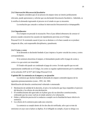 19
2.6.3 Intervención litisconsorcial facultativa
Si alguien considera que en un proceso de amparo tiene un interés jurídicamente
relevante, puede apersonarse y solicitar que sea declarado litisconsorte facultativo. Admitido, se
le notifica la demanda ingresando al proceso en el estado en que se encuentre.
La resolución que concede o rechaza la intervención litisconsorcial es inimpugnable.
2.6.4 Impedimentos
En el amparo no procede la recusación. Pero el juez deberá abstenerse de conocer el
proceso cuando concurren las causales de impedimento previstas en el Código
Procesal Civil. Si existiendo causal el juez no se abstiene o si lo hace cuando no se produce
ninguna de ellas, será responsable disciplinaria y penalmente.
2.6.5 Costas y costos
Si la demanda es declarada fundada el juez impone a la parte vencida las costas y costos
correspondientes.
Si la sentencia desestima el amparo, el demandante puede sufrir el pago de costas y
costos si es que actuó con temeridad.
El Estado sólo puede ser condenado al pago de costos. En todo aquello que no esté
expresamente establecido en el Código, los costos se regulan supletoriamente por lo establecido
en los artículos 410º al 419° del Código Procesal Civil.
Capítulo III: La sentencia en el amparo y su ejecución
La sentencia que declara fundada la demanda de amparo contendrá algunos de los
siguientes pronunciamientos (const., 1993, Art. 200)
Identificación del derecho constitucional vulnerado o amenazado.
2 Declaración de nulidad de la decisión, el acto o la resolución que haya impedido el ejercicio
del derecho y los efectos de esta declaración.
3 El restablecimiento del agraviado en el pleno goce de sus derechos constitucionales,
ordenando que las cosas vuelvan al estado anterior a la vulneración.
4 Orden y definición precisa de la conducta a cumplir con la finalidad de hacer efectiva la
sentencia.
5 Los efectos de la sentencia para cada caso concreto.
La sentencia se cumple dentro de los dos días de notificada, salvo que se trate de
omisiones en cuyo caso el plazo se duplica. Si el obligado no cumple, el juez se dirige a su
 