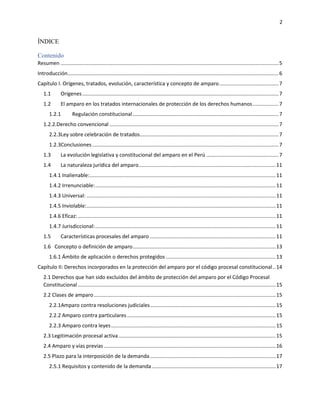 2
ÍNDICE
Contenido
Resumen .......................................................................................................................................................5
Introducción..................................................................................................................................................6
Capítulo I. Orígenes, tratados, evolución, característica y concepto de amparo.........................................7
1.1 Orígenes........................................................................................................................................7
1.2 El amparo en los tratados internacionales de protección de los derechos humanos..................7
1.2.1 Regulación constitucional.....................................................................................................7
1.2.2.Derecho convencional .....................................................................................................................7
2.2.3Ley sobre celebración de tratados................................................................................................7
1.2.3Conclusiones .................................................................................................................................7
1.3 La evolución legislativa y constitucional del amparo en el Perú ..................................................7
1.4 La naturaleza jurídica del amparo...............................................................................................11
1.4.1 Inalienable:.................................................................................................................................11
1.4.2 Irrenunciable:.............................................................................................................................11
1.4.3 Universal: ...................................................................................................................................11
1.4.5 Inviolable:...................................................................................................................................11
1.4.6 Eficaz: .........................................................................................................................................11
1.4.7 Jurisdiccional:.............................................................................................................................11
1.5 Características procesales del amparo .......................................................................................11
1.6 Concepto o definición de amparo...................................................................................................13
1.6.1 Ámbito de aplicación o derechos protegidos ............................................................................13
Capítulo II: Derechos incorporados en la protección del amparo por el código procesal constitucional..14
2.1 Derechos que han sido excluidos del ámbito de protección del amparo por el Código Procesal
Constitucional .........................................................................................................................................15
2.2 Clases de amparo..............................................................................................................................15
2.2.1Amparo contra resoluciones judiciales.......................................................................................15
2.2.2 Amparo contra particulares.......................................................................................................15
2.2.3 Amparo contra leyes..................................................................................................................15
2.3 Legitimación procesal activa.............................................................................................................15
2.4 Amparo y vías previas .......................................................................................................................16
2.5 Plazo para la interposición de la demanda.......................................................................................17
2.5.1 Requisitos y contenido de la demanda......................................................................................17
 