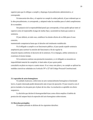 20
superior para que lo obligue a cumplir y disponga el procedimiento administrativo, si
corresponde.
Si transcurren dos días y el superior no cumple la orden judicial, el juez ordenará que se
le abra procedimiento, si corresponde, y adoptará todas las medidas para el cabal cumplimiento
de su mandato.
Sin perjuicio de la responsabilidad penal que corresponda, el Juez podrá aplicar tanto al
superior como al responsable al pago de multas fijas y acumulativas hasta que acaten su
sentencia.
El juez deberá, en todo caso, establecer los demás efectos de su fallo para el caso
concreto,
manteniendo competencia hasta que el derecho esté totalmente restablecido.
Si el obligado a cumplir es un funcionario público, el juez puede expedir sentencia
ampliatoria para sustituir la omisión del funcionario a fin de regular la
situación injusta conforme al decisorio de la sentencia. Si se impugna, ambas sentencias se
examinan al mismo tiempo.
Si la sentencia contiene una prestación monetaria y si el obligado se encuentra en
imposibilidad material de cumplirla, lo hará saber al juez quien podrá
concederle un plazo no mayor a cuatro meses. Si se vence este plazo y no cumple se aplican las
medidas coercitivas señaladas en el artículo 59º o 22º del Código Procesal Constitucional.
3.1 represión de actos homogéneos
Si acabado el proceso, sobreviene un acto sustancialmente homogéneo al declarado
lesivo, la parte interesada podrá denunciarlo ante el juez de ejecución. El juez resuelve con el
previo traslado a la otra parte por el plazo de tres días. La resolución es apelable sin efecto
suspensivo.
La decisión que declara la homogeneidad tiene como efecto ampliar el ámbito de
protección del amparo hacia la represión del acto homogéneo sobreviniente.
3.2 Derechos protegidos
El amparo procede en defensa de los siguientes derechos:
 