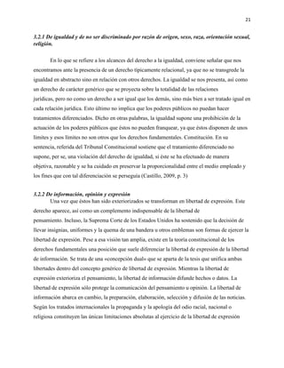 21
3.2.1 De igualdad y de no ser discriminado por razón de origen, sexo, raza, orientación sexual,
religión.
En lo que se refiere a los alcances del derecho a la igualdad, conviene señalar que nos
encontramos ante la presencia de un derecho típicamente relacional, ya que no se transgrede la
igualdad en abstracto sino en relación con otros derechos. La igualdad se nos presenta, así como
un derecho de carácter genérico que se proyecta sobre la totalidad de las relaciones
jurídicas, pero no como un derecho a ser igual que los demás, sino más bien a ser tratado igual en
cada relación jurídica. Esto último no implica que los poderes públicos no puedan hacer
tratamientos diferenciados. Dicho en otras palabras, la igualdad supone una prohibición de la
actuación de los poderes públicos que éstos no pueden franquear, ya que éstos disponen de unos
límites y esos límites no son otros que los derechos fundamentales. Constitución. En su
sentencia, referida del Tribunal Constitucional sostiene que el tratamiento diferenciado no
supone, per se, una violación del derecho de igualdad, si éste se ha efectuado de manera
objetiva, razonable y se ha cuidado en preservar la proporcionalidad entre el medio empleado y
los fines que con tal diferenciación se perseguía (Castillo, 2009, p. 3)
3.2.2 De información, opinión y expresión
Una vez que éstos han sido exteriorizados se transforman en libertad de expresión. Este
derecho aparece, así como un complemento indispensable de la libertad de
pensamiento. Incluso, la Suprema Corte de los Estados Unidos ha sostenido que la decisión de
llevar insignias, uniformes y la quema de una bandera u otros emblemas son formas de ejercer la
libertad de expresión. Pese a esa visión tan amplia, existe en la teoría constitucional de los
derechos fundamentales una posición que suele diferenciar la libertad de expresión de la libertad
de información. Se trata de una «concepción dual» que se aparta de la tesis que unifica ambas
libertades dentro del concepto genérico de libertad de expresión. Mientras la libertad de
expresión exterioriza el pensamiento, la libertad de información difunde hechos o datos. La
libertad de expresión sólo protege la comunicación del pensamiento u opinión. La libertad de
información abarca en cambio, la preparación, elaboración, selección y difusión de las noticias.
Según los tratados internacionales la propaganda y la apología del odio racial, nacional o
religiosa constituyen las únicas limitaciones absolutas al ejercicio de la libertad de expresión
 