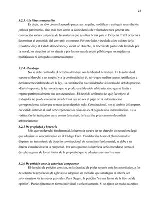 22
3.2.3 A la libre contratación
Es decir, no sólo como el acuerdo para crear, regular, modificar o extinguir una relación
jurídica patrimonial, sino más bien como la coincidencia de voluntades para generar una
convención sobre cualquiera de las materias que resulten lícitas para el Derecho. B) El derecho a
determinar el contenido del convenio o contrato. Por otro lado, vinculada a los valores de la
Constitución y al Estado democrático y social de Derecho, la libertad de pactar está limitada por
la moral, los derechos de los demás y por las normas de orden público que no pueden ser
modificadas ni derogadas contractualmente
3.2.4 Al trabajo
No se debe confundir el derecho al trabajo con la libertad de trabajo. En lo individual
supone el derecho a un empleo y a la continuidad en él, salvo que medien causas justificadas y
debidamente establecidas en la ley. La constitución ha considerado violatorio del debido proceso.
«En tal supuesto, la ley no evita que se produzca el despido arbitrario, sino que se limita a
reparar patrimonialmente sus consecuencias». El despido arbitrario del que fue objeto el
trabajador no puede encontrar otra defensa que no sea el pago de la indemnización
correspondiente, salvo que se trate de un despido nulo. Constitucional, «en el ámbito del amparo,
ese estado anterior al cual debe reponerse las cosas no es el pago de una indemnización. Es la
restitución del trabajador en su centro de trabajo, del cual fue precisamente despedido
arbitrariamente
3.2.5 De propiedad y herencia
Más que un derecho fundamental, la herencia parece ser un derecho de naturaleza legal
que adquiere su concretización en el Código Civil. Constitución desde el plano formal le
dispensa un tratamiento de derecho constitucional de naturaleza fundamental, se debe a su
directa vinculación con la propiedad. Por consiguiente, la herencia debe entenderse como el
derecho a gozar de los atributos de la propiedad que se adquiere por mortis causa
3.2.6 De petición ante la autoridad competente
El derecho de petición consiste, en la facultad de poder recurrir ante las autoridades, a fin
de solicitar la reparación de agravios o adopción de medidas que satisfagan el interés del
peticionario o los intereses generales. Para Duguit, la petición "es una forma de la libertad de
opinión". Puede ejercerse en forma individual o colectivamente. Si se ejerce de modo colectivo
 