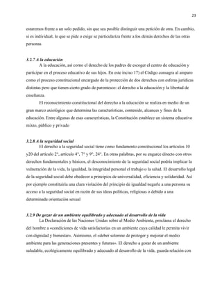 23
estaremos frente a un solo pedido, sin que sea posible distinguir una petición de otra. En cambio,
si es individual, lo que se pide o exige se particulariza frente a los demás derechos de las otras
personas
3.2.7 A la educación
A la educación, así corno el derecho de los padres de escoger el centro de educación y
participar en el proceso educativo de sus hijos. En este inciso 17) el Código consagra al amparo
como el proceso constitucional encargado de la protección de dos derechos con esferas jurídicas
distintas pero que tienen cierto grado de parentesco: el derecho a la educación y la libertad de
enseñanza.
El reconocimiento constitucional del derecho a la educación se realiza en medio de un
gran marco axiológico que determina las características, contenido, alcances y fines de la
educación. Entre algunas de esas características, la Constitución establece un sistema educativo
mixto, público y privado
3.2.8 A la seguridad social
El derecho a la seguridad social tiene como fundamento constitucional los artículos 10
y20 del artículo 2°, artículo 4°, 7° y 9°, 24°. En otras palabras, por su engarce directo con otros
derechos fundamentales y básicos, el desconocimiento de la seguridad social podría implicar la
vulneración de la vida, la igualdad, la integridad personal el trabajo o la salud. El desarrollo legal
de la seguridad social debe obedecer a principios de universalidad, eficiencia y solidaridad. Así
por ejemplo constituiría una clara violación del principio de igualdad negarle a una persona su
acceso a la seguridad social en razón de sus ideas políticas, religiosas o debido a una
determinada orientación sexual
3.2.9 De gozar de un ambiente equilibrado y adecuado al desarrollo de la vida
La Declaración de las Naciones Unidas sobre el Medio Ambiente, proclama el derecho
del hombre a «condiciones de vida satisfactorias en un ambiente cuya calidad le permita vivir
con dignidad y bienestar». Asimismo, el «deber solemne de proteger y mejorar el medio
ambiente para las generaciones presentes y futuras». El derecho a gozar de un ambiente
saludable, ecológicamente equilibrado y adecuado al desarrollo de la vida, guarda relación con
 