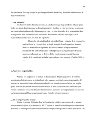 24
los parámetros físicos y biológicos que han permitido la aparición y desarrollo sobre la tierra de
la especie humana
3.2.10 A la salud
En el ámbito de los derechos sociales, la salud constituye el eje alrededor del cual giran
todos los demás. Por tratarse de un derecho primario y absoluto su valor se remite a la categoría
de los derechos fundamentales, básicos para la vida y el libre desarrollo de la personalidad. Por
consiguiente, debe entenderse como un derecho directamente tutelable ante el juez sin la
necesidad de interposición por parte del legislador.
El derecho a la salud tutela la integridad física y psíquica de la persona. Su
realización no se circunscribe a la simple ausencia de enfermedades, sino que
abarca la protección del equilibrio psicofísico frente a cualquier amenaza
proveniente del ambiente externo. Su haz protector se proyecta respecto de las
agresiones a la salud que se deriven de las condiciones propias del lugar de
trabajo, de la escuela, de la ciudad o de cualquier otro ambiente (Castillo, 2009, p.
32)
3.3 derechos no protegidos
Artículo 38: No procede el amparo en defensa de un derecho que carece de sustento
constitucional directo o que no está referido a los aspectos constitucionalmente protegidos del
mismo. Al hacer valer los derechos constitucionales, un juez ejerce control sobre una amplia
gama de actos que pueden ser considerados lesivos, es decir, aquellos actos u omisiones que
violan o amenazan con violar derechos fundamentales. Los actos lesivos pueden ser las acciones
de las autoridades públicas y agencias privadas. Entre los primeros tenemos:
3.3.1 El amparo contra normas
Si bien el artículo 200 inciso 2 de la Constitución establece que no procede el amparo
contra normas legales, la jurisprudencia del TC admite la procedencia del amparo contra normas.
Para ello, se introdujo la diferencia entre normas autoaplicativas y normas hetero-aplicativas. Las
 