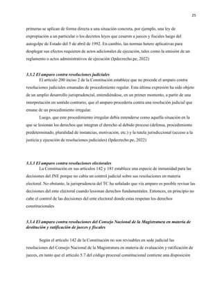 25
primeras se aplican de forma directa a una situación concreta, por ejemplo, una ley de
expropiación a un particular o los decretos leyes que cesaron a jueces y fiscales luego del
autogolpe de Estado del 5 de abril de 1992. En cambio, las normas hetero aplicativas para
desplegar sus efectos requieren de actos adicionales de ejecución, tales como la emisión de un
reglamento o actos administrativos de ejecución (Ipdecrecho.pe, 2022)
3.3.2 El amparo contra resoluciones judiciales
El artículo 200 inciso 2 de la Constitución establece que no procede el amparo contra
resoluciones judiciales emanadas de procedimiento regular. Esta última expresión ha sido objeto
de un amplio desarrollo jurisprudencial, entendiéndose, en un primer momento, a partir de una
interpretación en sentido contrario, que el amparo procedería contra una resolución judicial que
emane de un procedimiento irregular.
Luego, que este procedimiento irregular debía entenderse como aquella situación en la
que se lesionan los derechos que integran el derecho al debido proceso (defensa, procedimiento
predeterminado, pluralidad de instancias, motivación, etc.) y la tutela jurisdiccional (acceso a la
justicia y ejecución de resoluciones judiciales) (Ipdecrecho.pe, 2022)
3.3.3 El amparo contra resoluciones electorales
La Constitución en sus artículos 142 y 181 establece una especie de inmunidad para las
decisiones del JNE porque no cabía un control judicial sobre sus resoluciones en materia
electoral. No obstante, la jurisprudencia del TC ha señalado que vía amparo es posible revisar las
decisiones del ente electoral cuando lesionan derechos fundamentales. Entonces, en principio no
cabe el control de las decisiones del ente electoral donde estas respetan los derechos
constitucionales
3.3.4 El amparo contra resoluciones del Consejo Nacional de la Magistratura en materia de
destitución y ratificación de jueces y fiscales
Según el artículo 142 de la Constitución no son revisables en sede judicial las
resoluciones del Consejo Nacional de la Magistratura en materia de evaluación y ratificación de
jueces, en tanto que el artículo 5.7 del código procesal constitucional contiene una disposición
 
