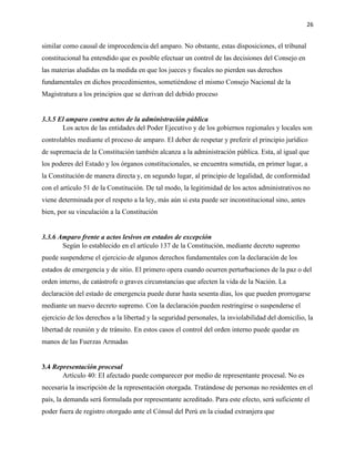 26
similar como causal de improcedencia del amparo. No obstante, estas disposiciones, el tribunal
constitucional ha entendido que es posible efectuar un control de las decisiones del Consejo en
las materias aludidas en la medida en que los jueces y fiscales no pierden sus derechos
fundamentales en dichos procedimientos, sometiéndose el mismo Consejo Nacional de la
Magistratura a los principios que se derivan del debido proceso
3.3.5 El amparo contra actos de la administración pública
Los actos de las entidades del Poder Ejecutivo y de los gobiernos regionales y locales son
controlables mediante el proceso de amparo. El deber de respetar y preferir el principio jurídico
de supremacía de la Constitución también alcanza a la administración pública. Esta, al igual que
los poderes del Estado y los órganos constitucionales, se encuentra sometida, en primer lugar, a
la Constitución de manera directa y, en segundo lugar, al principio de legalidad, de conformidad
con el artículo 51 de la Constitución. De tal modo, la legitimidad de los actos administrativos no
viene determinada por el respeto a la ley, más aún si esta puede ser inconstitucional sino, antes
bien, por su vinculación a la Constitución
3.3.6 Amparo frente a actos lesivos en estados de excepción
Según lo establecido en el artículo 137 de la Constitución, mediante decreto supremo
puede suspenderse el ejercicio de algunos derechos fundamentales con la declaración de los
estados de emergencia y de sitio. El primero opera cuando ocurren perturbaciones de la paz o del
orden interno, de catástrofe o graves circunstancias que afecten la vida de la Nación. La
declaración del estado de emergencia puede durar hasta sesenta días, los que pueden prorrogarse
mediante un nuevo decreto supremo. Con la declaración pueden restringirse o suspenderse el
ejercicio de los derechos a la libertad y la seguridad personales, la inviolabilidad del domicilio, la
libertad de reunión y de tránsito. En estos casos el control del orden interno puede quedar en
manos de las Fuerzas Armadas
3.4 Representación procesal
Artículo 40: EI afectado puede comparecer por medio de representante procesal. No es
necesaria la inscripción de la representación otorgada. Tratándose de personas no residentes en el
país, la demanda será formulada por representante acreditado. Para este efecto, será suficiente el
poder fuera de registro otorgado ante el Cónsul del Perú en la ciudad extranjera que
 