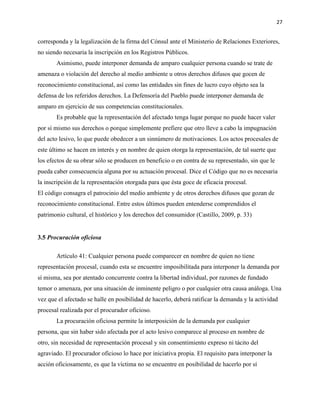 27
corresponda y la legalización de la firma del Cónsul ante el Ministerio de Relaciones Exteriores,
no siendo necesaria la inscripción en los Registros Públicos.
Asimismo, puede interponer demanda de amparo cualquier persona cuando se trate de
amenaza o violación del derecho al medio ambiente u otros derechos difusos que gocen de
reconocimiento constitucional, así como las entidades sin fines de lucro cuyo objeto sea la
defensa de los referidos derechos. La Defensoría del Pueblo puede interponer demanda de
amparo en ejercicio de sus competencias constitucionales.
Es probable que la representación del afectado tenga lugar porque no puede hacer valer
por sí mismo sus derechos o porque simplemente prefiere que otro lleve a cabo la impugnación
del acto lesivo, lo que puede obedecer a un sinnúmero de motivaciones. Los actos procesales de
este último se hacen en interés y en nombre de quien otorga la representación, de tal suerte que
los efectos de su obrar sólo se producen en beneficio o en contra de su representado, sin que le
pueda caber consecuencia alguna por su actuación procesal. Dice el Código que no es necesaria
la inscripción de la representación otorgada para que ésta goce de eficacia procesal.
El código consagra el patrocinio del medio ambiente y de otros derechos difusos que gozan de
reconocimiento constitucional. Entre estos últimos pueden entenderse comprendidos el
patrimonio cultural, el histórico y los derechos del consumidor (Castillo, 2009, p. 33)
3.5 Procuración oficiosa
Artículo 41: Cualquier persona puede comparecer en nombre de quien no tiene
representación procesal, cuando esta se encuentre imposibilitada para interponer la demanda por
sí misma, sea por atentado concurrente contra la libertad individual, por razones de fundado
temor o amenaza, por una situación de inminente peligro o por cualquier otra causa análoga. Una
vez que el afectado se halle en posibilidad de hacerlo, deberá ratificar la demanda y la actividad
procesal realizada por el procurador oficioso.
La procuración oficiosa permite la interposición de la demanda por cualquier
persona, que sin haber sido afectada por el acto lesivo comparece al proceso en nombre de
otro, sin necesidad de representación procesal y sin consentimiento expreso ni tácito del
agraviado. El procurador oficioso lo hace por iniciativa propia. El requisito para interponer la
acción oficiosamente, es que la víctima no se encuentre en posibilidad de hacerlo por sí
 