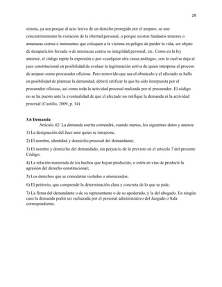 28
misma, ya sea porque al acto lesivo de un derecho protegido por el amparo, se une
concurrentemente la violación de la libertad personal, o porque existen fundados temores o
amenazas ciertas e inminentes que coloquen a la víctima en peligro de perder la vida, ser objeto
de desaparición forzada o de amenazas contra su integridad personal, etc. Como en la ley
anterior, el código repite la expresión o por «cualquier otra causa análoga», con lo cual se deja al
juez constitucional en posibilidad de evaluar la legitimación activa de quien interpone el proceso
de amparo como procurador oficioso. Pero removido que sea el obstáculo y el afectado se halle
en posibilidad de plantear la demandad, deberá ratificar la que ha sido interpuesta por el
procurador oficioso, así como toda la actividad procesal realizada por el procurador. El código
no se ha puesto ante la eventualidad de que el afectado no ratifique la demanda ni la actividad
procesal (Castillo, 2009, p. 34)
3.6 Demanda
Artículo 42: La demanda escrita contendrá, cuando menos, los siguientes datos y anexos:
1) La designación del Juez ante quien se interpone;
2) El nombre, identidad y domicilio procesal del demandante;
3) El nombre y domicilio del demandado, sin perjuicio de lo previsto en el artículo 7 del presente
Código;
4) La relación numerada de los hechos que hayan producido, o estén en vías de producir la
agresión del derecho constitucional;
5) Los derechos que se consideran violados o amenazados;
6) El petitorio, que comprende la determinación clara y concreta de lo que se pide;
7) La firma del demandante o de su representante o de su apoderado, y la del abogado. En ningún
caso la demanda podrá ser rechazada por el personal administrativo del Juzgado o Sala
correspondiente.
 
