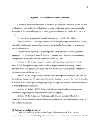 29
Capítulo IV: Acumulación subjetiva de oficio
Cuando de la demanda apareciera la necesidad de comprender a terceros que no han sido
emplazados, el juez podrá integrar la relación procesal emplazando a otras personas, si de la
demanda o de la contestación aparece evidente que la decisión a recaer en el proceso los va a
afectar.
El plazo del tercero para absolver el emplazamiento es de diez días hábiles.
Según el artículo 83° de código procesal civil; En un proceso pueden haber más de una
pretensión, o más de dos personas. La primera es una acumulación objetiva y la segunda una
acumulación subjetiva.
La acumulación objetiva y la subjetiva pueden ser originarias o sucesivas, según se
propongan en la demanda o después de iniciado el proceso, respectivamente. Apoyando este
concepto con los siguientes artículos de la constitución, ley 25398.
Artículo 61° del código procesal constitucional “Acumulación”; Tratándose de la
protección de datos personales podrán acumularse las pretensiones de acceder y conocer
informaciones de una persona, con las de actualizar, rectificar, incluir, suprimir o impedir que se
suministren datos o informaciones.
Artículo 63° del código procesal constitucional “Participación de terceros”; En caso de
demandas por denegación del acceso a la información fundada en motivos derivados de derechos
de terceros, estos tienen legitimación para participar en el proceso debiendo ser emplazados con
la demanda por el juez de la causa.
Artículo 25° de la ley 25398. El juez está obligado a admitir el apersonamiento de
terceros que tengan legítimo interés en la resolución del amparo.
Artículo 43° del código civil “continuación del proceso principal”; Recibido el
expediente, el Juez competente continuará el trámite del proceso volviendo a conceder el plazo
para contestar la demanda.
4.1 Agotamiento de las vías previas
La vía previa alude a la diversa clase de procedimientos que no tienen carácter
jurisdiccional, donde el perjudicado puede recurrir antes de acudir a la vía constitucional a fin de
 