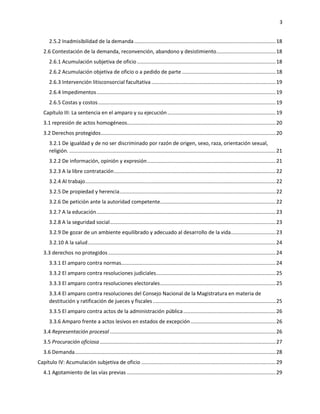 3
2.5.2 Inadmisibilidad de la demanda..................................................................................................18
2.6 Contestación de la demanda, reconvención, abandono y desistimiento.........................................18
2.6.1 Acumulación subjetiva de oficio ................................................................................................18
2.6.2 Acumulación objetiva de oficio o a pedido de parte .................................................................18
2.6.3 Intervención litisconsorcial facultativa ......................................................................................19
2.6.4 Impedimentos............................................................................................................................19
2.6.5 Costas y costos...........................................................................................................................19
Capítulo III: La sentencia en el amparo y su ejecución...........................................................................19
3.1 represión de actos homogéneos.......................................................................................................20
3.2 Derechos protegidos.........................................................................................................................20
3.2.1 De igualdad y de no ser discriminado por razón de origen, sexo, raza, orientación sexual,
religión. ...............................................................................................................................................21
3.2.2 De información, opinión y expresión.........................................................................................21
3.2.3 A la libre contratación................................................................................................................22
3.2.4 Al trabajo....................................................................................................................................22
3.2.5 De propiedad y herencia............................................................................................................22
3.2.6 De petición ante la autoridad competente................................................................................22
3.2.7 A la educación............................................................................................................................23
3.2.8 A la seguridad social...................................................................................................................23
3.2.9 De gozar de un ambiente equilibrado y adecuado al desarrollo de la vida...............................23
3.2.10 A la salud..................................................................................................................................24
3.3 derechos no protegidos....................................................................................................................24
3.3.1 El amparo contra normas...........................................................................................................24
3.3.2 El amparo contra resoluciones judiciales...................................................................................25
3.3.3 El amparo contra resoluciones electorales................................................................................25
3.3.4 El amparo contra resoluciones del Consejo Nacional de la Magistratura en materia de
destitución y ratificación de jueces y fiscales .....................................................................................25
3.3.5 El amparo contra actos de la administración pública................................................................26
3.3.6 Amparo frente a actos lesivos en estados de excepción...........................................................26
3.4 Representación procesal...................................................................................................................26
3.5 Procuración oficiosa..........................................................................................................................27
3.6 Demanda...........................................................................................................................................28
Capítulo IV: Acumulación subjetiva de oficio .............................................................................................29
4.1 Agotamiento de las vías previas .......................................................................................................29
 
