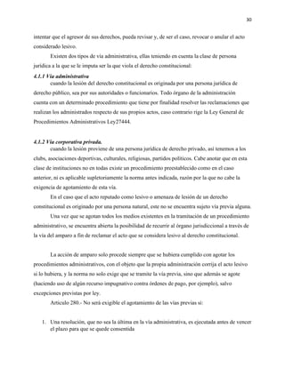 30
intentar que el agresor de sus derechos, pueda revisar y, de ser el caso, revocar o anular el acto
considerado lesivo.
Existen dos tipos de vía administrativa, ellas teniendo en cuenta la clase de persona
jurídica a la que se le imputa ser la que viola el derecho constitucional:
4.1.1 Vía administrativa
cuando la lesión del derecho constitucional es originada por una persona jurídica de
derecho público, sea por sus autoridades o funcionarios. Todo órgano de la administración
cuenta con un determinado procedimiento que tiene por finalidad resolver las reclamaciones que
realizan los administrados respecto de sus propios actos, caso contrario rige la Ley General de
Procedimientos Administrativos Ley27444.
4.1.2 Vía corporativa privada.
cuando la lesión proviene de una persona jurídica de derecho privado, así tenemos a los
clubs, asociaciones deportivas, culturales, religiosas, partidos políticos. Cabe anotar que en esta
clase de instituciones no en todas existe un procedimiento preestablecido como en el caso
anterior, ni es aplicable supletoriamente la norma antes indicada, razón por la que no cabe la
exigencia de agotamiento de esta vía.
En el caso que el acto reputado como lesivo o amenaza de lesión de un derecho
constitucional es originado por una persona natural, este no se encuentra sujeto vía previa alguna.
Una vez que se agotan todos los medios existentes en la tramitación de un procedimiento
administrativo, se encuentra abierta la posibilidad de recurrir al órgano jurisdiccional a través de
la vía del amparo a fin de reclamar el acto que se considera lesivo al derecho constitucional.
La acción de amparo solo procede siempre que se hubiera cumplido con agotar los
procedimientos administrativos, con el objeto que la propia administración corrija el acto lesivo
si lo hubiera, y la norma no solo exige que se tramite la vía previa, sino que además se agote
(haciendo uso de algún recurso impugnativo contra órdenes de pago, por ejemplo), salvo
excepciones previstas por ley.
Articulo 280.- No será exigible el agotamiento de las vías previas si:
1. Una resolución, que no sea la última en la vía administrativa, es ejecutada antes de vencer
el plazo para que se quede consentida
 