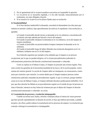 31
2. Por el agotamiento de la vía previa pudiera convertirse en irreparable la agresión
3. La vía previa no se encuentra regulada, o si ha sido iniciada, innecesariamente por el
reclamante, sin estar obligado a hacerlo
4. Si se resuelve la vía previa en los plazos fijados para su resolución
4.2 Inadmisibilidad
Si el Juez declara inadmisible la demanda, concederá al demandante tres días para que
subsane la omisión o defecto, bajo apercibimiento de archivar el expediente. Esta resolución es
apelable.
a) Cuando el justiciable decide iniciar su demanda en la vía ordinaria y encontránsoe4e
en trámite esta opta además por hacerlo a través del amparo;
b) Cuando el justiciable interpone la demanda en la vía ordinaria y en la del amparo de
manera simultánea;
c) Cuando el justiciable con posterioridad al amparo interpone la demanda en la vía
ordinaria;
d) Cuando el justiciable luego de haber obtenido una resolución denegatoria en la vía
ordinaria, interpone una en la vía del amparo;
En el derecho argentino por ejemplo se ha señalado que el amparo es un proceso
excepcional, por lo que no pueden dirigirse a él si existen procedimientos judiciales lo
suficientemente protectores del derecho constitucional amenazado o vulnerado.
Como se explica en el habeas Corpus, el Amparo no procede ante normas legales. Para
estas existen las garantías de la Inconstitucionalidad de las leyes o de la acción popular, contra
normas de carácter general. La acción de Amparo debe ser interpuesta, en consecuencia, contra
actos por comisión o por omisión. La norma añade que el Amparo tampoco procese contra
resoluciones judiciales emanadas de procedimiento regular, lo que es correcto, porque también
como en el caso de Habeas Corpus, el Amparo defiende derechos jurídicamente definibles. Si el
juez que dice derecho ha fallado en un procedimiento regular en el sentido de que tal persona no
tiene el derecho, entonces no hay forma de reclamar por que el objeto del Amparo el derecho
constitucional amenazado o vulnerado- no existe.
4.3 Acumulación de procesos y resolución inimpugnable
Cuando un mismo acto, hecho, omisión o amenaza afecte el interés de varias personas
que han ejercido separadamente su derecho de acción, el Juez que hubiese prevenido, a pedido
de parte o de oficio, podrá ordenar la acumulación de los procesos de amparo. La resolución que
concede o deniega la acumulación es inimpugnable.
 