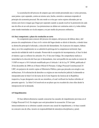 32
La acumulación del proceso de amparo que está siendo presentada una o varias personas,
sean juntas o por separado, contra un mismo acto, hecho, omisión o amenaza responde al
principio de economía procesal. De este modo se evita que varios sujetos afectados por un
mismo acto lesivo tengan que litigar por separado cuando se puede resolver la pretensión de cada
uno de ellos en un solo proceso. Las pretensiones no deben ser contrarias entre sí y todas deben
estar siendo tramitadas en vía de amparo y no por medio de procesos ordinarios.
4.4 Juez competente y plazo de resolución en corte
Es competente para conocer del proceso de amparo, del proceso de hábeas data y del
proceso de cumplimiento el Juez civil o mixto del lugar donde se afectó el derecho, o donde tiene
su domicilio principal el afectado, a elección del demandante. En el proceso de amparo, hábeas
data y en el de cumplimiento no se admitirá la prórroga de la competencia territorial, bajo
sanción de nulidad de todo lo actuado. Promovida la excepción de incompetencia, el Juez le dará
el trámite a que se refieren los artículos 10 y 53 de este Código. De comprobarse malicia o
temeridad en la elección del Juez por el demandante, éste será pasible de una multa no menor de
3 URP ni mayor a 10 8 Artículo modificado por el Artículo 1 de la Ley N° 28946, publicada el
24 de diciembre de 2006 en el Diario Oficial El Peruano. Código Procesal Constitucional 24
URP, sin perjuicio de remitir copias al Ministerio Público, para que proceda con arreglo a sus
atribuciones. Si la afectación de derechos se origina en una resolución judicial, la demanda se
interpondrá ante la Sala Civil de turno de la Corte Superior de Justicia de la República
respectiva, la que designará a uno de sus miembros, el cual verificará los hechos referidos al
presunto agravio. La Sala Civil resolverá en un plazo que no excederá de cinco días desde la
interposición de la demanda.
4.5 Impedimentos
El Juez deberá abstenerse cuando concurran las causales de impedimento previstas en el
Código Procesal Civil. En ningún caso será procedente la recusación. El Juez que
intencionalmente no se abstiene cuando concurre una causal de impedimento, o lo hace cuando
no concurre una de ellas, incurre en responsabilidad de naturaleza disciplinaria y penal.
 