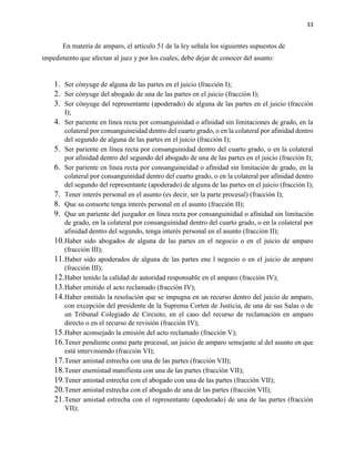 33
En materia de amparo, el artículo 51 de la ley señala los siguientes supuestos de
impedimento que afectan al juez y por los cuales, debe dejar de conocer del asunto:
1. Ser cónyuge de alguna de las partes en el juicio (fracción I);
2. Ser cónyuge del abogado de una de las partes en el juicio (fracción I);
3. Ser cónyuge del representante (apoderado) de alguna de las partes en el juicio (fracción
I);
4. Ser pariente en línea recta por consanguinidad o afinidad sin limitaciones de grado, en la
colateral por consanguineidad dentro del cuarto grado, o en la colateral por afinidad dentro
del segundo de alguna de las partes en el juicio (fracción I);
5. Ser pariente en línea recta por consanguinidad dentro del cuarto grado, o en la colateral
por afinidad dentro del segundo del abogado de una de las partes en el juicio (fracción I);
6. Ser pariente en línea recta por consanguineidad o afinidad sin limitación de grado, en la
colateral por consanguinidad dentro del cuarto grado, o en la colateral por afinidad dentro
del segundo del representante (apoderado) de alguna de las partes en el juicio (fracción I);
7. Tener interés personal en el asunto (es decir, ser la parte procesal) (fracción I);
8. Que su consorte tenga interés personal en el asunto (fracción II);
9. Que un pariente del juzgador en línea recta por consanguinidad o afinidad sin limitación
de grado, en la colateral por consanguinidad dentro del cuarto grado, o en la colateral por
afinidad dentro del segundo, tenga interés personal en el asunto (fracción II);
10.Haber sido abogados de alguna de las partes en el negocio o en el juicio de amparo
(fracción III);
11.Haber sido apoderados de alguna de las partes ene l negocio o en el juicio de amparo
(fracción III);
12.Haber tenido la calidad de autoridad responsable en el amparo (fracción IV);
13.Haber emitido el acto reclamado (fracción IV);
14.Haber emitido la resolución que se impugna en un recurso dentro del juicio de amparo,
con excepción del presidente de la Suprema Corten de Justicia, de una de sus Salas o de
un Tribunal Colegiado de Circuito, en el caso del recurso de reclamación en amparo
directo o en el recurso de revisión (fracción IV);
15.Haber aconsejado la emisión del acto reclamado (fracción V);
16.Tener pendiente como parte procesal, un juicio de amparo semejante al del asunto en que
está interviniendo (fracción VI);
17.Tener amistad estrecha con una de las partes (fracción VII);
18.Tener enemistad manifiesta con una de las partes (fracción VII);
19.Tener amistad estrecha con el abogado con una de las partes (fracción VII);
20.Tener amistad estrecha con el abogado de una de las partes (fracción VII);
21.Tener amistad estrecha con el representante (apoderado) de una de las partes (fracción
VII);
 