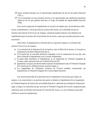 34
22.Tener amistad estrecha con el representante (apoderado) de una de las partes (fracción
VII); y,
23.“Si se encuentran en una situación diversa a las especificadas que implicaran elementos
objetivos de los que pudiera derivarse el riesgo de pérdida de imparcialidad (fracción
VIII);
Esos son los supuestos de impedimento en el juicio de amparo que, de actualizarse orilla
al juez a manifestarlo, a fin de que deje de conocer del asunto, en el entendido de que en
términos del artículo 52 de la Ley de Amparo, solamente pueden aducirse esas Hipótesis de
impedimento para excusarse del conocimiento de un asunto o para que una parte promueva una
recusación.
Ahora bien, el impedimento se formula ante los siguientes órganos, en términos del
artículo 55 de la Ley de Amparo:
a) Los ministros de la Suprema Corte de Justicia, ante el Pleno de la misma, si el asunto es
competencia de dicho tribunal (fracción I)
b) Si el asunto por el cual debe declararse impedido es de la competencia de una sala, ante
ella se formula el impedimento con el mismo fundamento;
c) Si quien debe manifestar el impedimento es un magistrado de Tribunal Colegiado de
Circuito, debe exponerlo ante ese Tribunal (fracción II)
d) Igualmente, los jueces de distrito deben exponer el impedimento ante el Tribunal Colegiado
de Circuito que lo calificará (mismo sustento legal); y,
e) Los magistrados de Tribunales Unitarios de Circuito también comunicarán ese
impedimento al Tribunal Colegiado de Circuito (Igual fracción).
Una omisión derivada de la ignorancia de la competencia concurrente que impera en
amparo, es la concerniente a no precisar ante quien se plantea el impedimento de un magistrado
de Tribunal Superior de Justicia de una entidad federativa; aplicando por analogía la disposición
legal, se llega a la conclusión de que será ante el Tribunal Colegiado de Circuito competente para
calificarla, pues en términos del artículo 54, fracción III, inciso c, es este Tribunal el que debe
calificar la causa de impedimento.
 