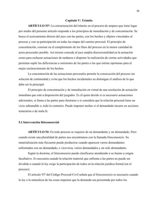 35
Capítulo V: Trámite
ARTÍCULO 53º: La estructuración del trámite en el proceso de amparo que tiene lugar
por medio del presente artículo responde a los principios de inmediación y de concentración. Se
busca el acercamiento directo del juez con las partes, con los hechos y objetos vinculados al
proceso y con su participación en todas las etapas del camino procesal. El principio de
concentración, consiste en el cumplimiento de los fines del proceso en la menor cantidad de
actos procesales posible. Así mismo concede al juez amplia discrecionalidad en la actuación
como para rechazar actuaciones de tardanza o disponer la realización de ciertas actividades que
permitan suplir las deficiencias u omisiones de las partes o las que estime oportunas para el
mejor esclarecimiento de los hechos.
La concentración de las actuaciones procesales permite la consecución del proceso sin
solución de continuidad y evita que los hechos incidentales no distraigan el análisis de lo que
debe ser lo principal.
El principio de concentración y de inmediación en virtud de una resolución de actuación
inmediata que está a disposición del juzgador. Es él quien decide si es necesario actuaciones
adicionales, si llama a las partes para ilustrarse o si considera que la relación procesal tiene un
vicio subsanable o, todo lo contrario. Puede imponer multas si el demandado incurre en acciones
temerarias o de mala fe.
5.1 Intervención litisconsorcial
ARTÍCULO 54: En todo proceso se requiere de un demandante y un demandado. Pero
cuando existe una pluralidad de partes nos encontramos con la llamada litisconsorcio. Su
materialización más frecuente puede producirse cuando aparecen varios demandantes
enfrentados con un demandado, o viceversa, varios demandados y un solo demandante.
Según la doctrina, el litisconsorcio puede clasificarse atendiendo a su fuente u origen
facultativo. Es necesaria cuando la relación material que enfrenta a las partes no puede ser
dividida o cuando la ley exige la participación de todos en la relación jurídica formal (en el
proceso).
El artículo 93º del Código Procesal Civil señala que el litisconsorcio es necesario cuando
la ley o la naturaleza de las cosas imponen que la demanda sea presentada por todos los
 