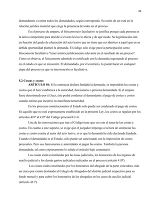 36
demandantes o contra todos los demandados, según corresponda. Su razón de ser está en la
relación jurídica material que exige la presencia de todos en el proceso.
En el proceso de amparo, el litisconsorcio facultativo se justifica porque cada persona es
la única competente para decidir si el acto lesivo le afecta y de qué modo. Su legitimación está
en función del grado de afectación del acto lesivo que no tiene que ser idéntico a aquél que en su
debida oportunidad planteó la demanda. El código sólo exige para la participación como
litisconsorte facultativo "tener interés jurídicamente relevante en el resultado de un proceso".
Como se observa, el litisconsorte admitido es notificado con la demanda ingresando al proceso
en el estado en que se encuentre. El demandado, por el contrario, lo puede hacer en cualquier
etapa del proceso ya que su intervención es facultativa.
5.2 Costas y costos
ARTICULO 56: Si la sentencia declara fundada la demanda, se impondrán las costas y
costos que el Juez establezca a la autoridad, funcionario o persona demandada. Si el amparo
fuere desestimado por el Juez, éste podrá condenar al demandante al pago de costas y costos
cuando estime que incurrió en manifiesta temeridad.
En los procesos constitucionales el Estado sólo puede ser condenado al pago de costos.
En aquello que no esté expresamente establecido en la presente Ley, los costos se regulan por los
artículos 410º al 419º del Código procesal Civil.
Una de las innovaciones que trae el Código tiene que ver con el tema de las costas y
costos. En cuanto a este aspecto, se exige que el juzgador imponga a la hora de sentenciar las
costas y costos contra el autor del acto lesivo, si es que la demanda ha sido declarada fundada.
Cuando el demandado es el Estado, sólo puede ser sancionado con la imposición de costos
procesales. Pero sus funcionarios y autoridades sí pagan las costas. También la persona
demandada, tal como expresamente lo señala el artículo bajo comentario.
Las costas están constituidas por las tasas judiciales, los honorarios de los órganos de
auxilio judicial y los demás gastos judiciales realizados en el proceso (artículo 410º).
Los costos están constituidos por los honorarios del abogado de la parte vencedora, más
un cinco por ciento destinado al Colegio de Abogados del distrito judicial respectivo para su
fondo mutual y para cubrir los honorarios de los abogados en los casos de auxilio judicial
(artículo 411º).
 