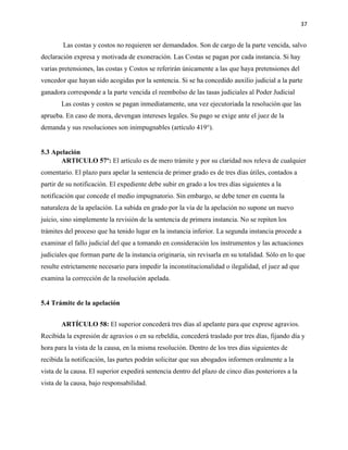 37
Las costas y costos no requieren ser demandados. Son de cargo de la parte vencida, salvo
declaración expresa y motivada de exoneración. Las Costas se pagan por cada instancia. Si hay
varias pretensiones, las costas y Costos se referirán únicamente a las que haya pretensiones del
vencedor que hayan sido acogidas por la sentencia. Si se ha concedido auxilio judicial a la parte
ganadora corresponde a la parte vencida el reembolso de las tasas judiciales al Poder Judicial
Las costas y costos se pagan inmediatamente, una vez ejecutoriada la resolución que las
aprueba. En caso de mora, devengan intereses legales. Su pago se exige ante el juez de la
demanda y sus resoluciones son inimpugnables (artículo 419°).
5.3 Apelación
ARTICULO 57º: El artículo es de mero trámite y por su claridad nos releva de cualquier
comentario. El plazo para apelar la sentencia de primer grado es de tres días útiles, contados a
partir de su notificación. El expediente debe subir en grado a los tres días siguientes a la
notificación que concede el medio impugnatorio. Sin embargo, se debe tener en cuenta la
naturaleza de la apelación. La subida en grado por la vía de la apelación no supone un nuevo
juicio, sino simplemente la revisión de la sentencia de primera instancia. No se repiten los
trámites del proceso que ha tenido lugar en la instancia inferior. La segunda instancia procede a
examinar el fallo judicial del que a tomando en consideración los instrumentos y las actuaciones
judiciales que forman parte de la instancia originaria, sin revisarla en su totalidad. Sólo en lo que
resulte estrictamente necesario para impedir la inconstitucionalidad o ilegalidad, el juez ad que
examina la corrección de la resolución apelada.
5.4 Trámite de la apelación
ARTÍCULO 58: El superior concederá tres días al apelante para que exprese agravios.
Recibida la expresión de agravios o en su rebeldía, concederá traslado por tres días, fijando día y
hora para la vista de la causa, en la misma resolución. Dentro de los tres días siguientes de
recibida la notificación, las partes podrán solicitar que sus abogados informen oralmente a la
vista de la causa. El superior expedirá sentencia dentro del plazo de cinco días posteriores a la
vista de la causa, bajo responsabilidad.
 