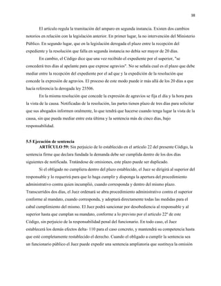 38
El artículo regula la tramitación del amparo en segunda instancia. Existen dos cambios
notorios en relación con la legislación anterior. En primer lugar, la no intervención del Ministerio
Público. En segundo lugar, que en la legislación derogada el plazo entre la recepción del
expediente y la resolución que falla en segunda instancia no debía ser mayor de 20 días.
En cambio, el Código dice que una vez recibido el expediente por el superior, "se
concederá tres días al apelante para que exprese agravios". No se señala cual es el plazo que debe
mediar entre la recepción del expediente por el ad que y la expedición de la resolución que
concede la expresión de agravios. El proceso de este modo puede ir más allá de los 20 días a que
hacía referencia la derogada ley 23506.
En la misma resolución que concede la expresión de agravios se fija el día y la hora para
la vista de la causa. Notificadas de la resolución, las partes tienen plazo de tres días para solicitar
que sus abogados informen oralmente, lo que tendrá que hacerse cuando tenga lugar la vista de la
causa, sin que pueda mediar entre esta última y la sentencia más de cinco días, bajo
responsabilidad.
5.5 Ejecución de sentencia
ARTÍCULO 59: Sin perjuicio de lo establecido en el artículo 22 del presente Código, la
sentencia firme que declara fundada la demanda debe ser cumplida dentro de los dos días
siguientes de notificada. Tratándose de omisiones, este plazo puede ser duplicado.
Si el obligado no cumpliera dentro del plazo establecido, el Juez se dirigirá al superior del
responsable y lo requerirá para que lo haga cumplir y disponga la apertura del procedimiento
administrativo contra quien incumplió, cuando corresponda y dentro del mismo plazo.
Transcurridos dos días, el Juez ordenará se abra procedimiento administrativo contra el superior
conforme al mandato, cuando corresponda, y adoptará directamente todas las medidas para el
cabal cumplimiento del mismo. El Juez podrá sancionar por desobediencia al responsable y al
superior hasta que cumplan su mandato, conforme a lo previsto por el artículo 22º de este
Código, sin perjuicio de la responsabilidad penal del funcionario. En todo caso, el Juez
establecerá los demás efectos delta- 110 para el caso concreto, y mantendrá su competencia hasta
que esté completamente restablecido el derecho. Cuando el obligado a cumplir la sentencia sea
un funcionario público el Juez puede expedir una sentencia ampliatoria que sustituya la omisión
 