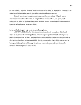 39
del funcionario y regule la situación injusta conforme al decisorio de la sentencia. Para efectos de
una eventual impugnación, ambas sentencias se examinarán unitariamente.
Cuando la sentencia firme contenga una prestación monetaria, el obligado que se
encuentre en imposibilidad material de cumplir deberá manifestarlo al Juez quien puede
concederle un plazo no mayor a cuatro meses, vencido el cual, serán de aplicación las medidas
coactivas señaladas en el presente artículo.
5.6 procedimiento para represión de actos homogéneos
ARTICULO 60º: Si sobreviniera un acto sustancialmente homogéneo al declarado
lesivo en un proceso de amparo, podrá ser denunciado por la parte interesada ante el juez de
ejecución. Efectuado el reclamo, el juez resolverá éste con previo traslado a la otra parte por el
plazo de tres días. La resolución es apelable sin efecto suspensivo. La decisión que declara la
homogeneidad amplía el ámbito de protección del amparo, incorporando y ordenando la
represión del acto represivo sobreviniente.
 