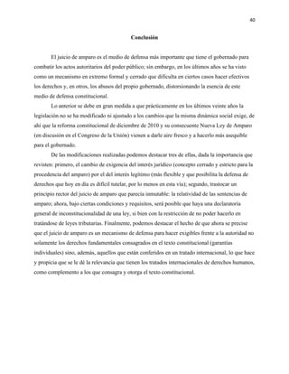 40
Conclusión
El juicio de amparo es el medio de defensa más importante que tiene el gobernado para
combatir los actos autoritarios del poder público; sin embargo, en los últimos años se ha visto
como un mecanismo en extremo formal y cerrado que dificulta en ciertos casos hacer efectivos
los derechos y, en otros, los abusos del propio gobernado, distorsionando la esencia de este
medio de defensa constitucional.
Lo anterior se debe en gran medida a que prácticamente en los últimos veinte años la
legislación no se ha modificado ni ajustado a los cambios que la misma dinámica social exige, de
ahí que la reforma constitucional de diciembre de 2010 y su consecuente Nueva Ley de Amparo
(en discusión en el Congreso de la Unión) vienen a darle aire fresco y a hacerlo más asequible
para el gobernado.
De las modificaciones realizadas podemos destacar tres de ellas, dada la importancia que
revisten: primero, el cambio de exigencia del interés jurídico (concepto cerrado y estricto para la
procedencia del amparo) por el del interés legítimo (más flexible y que posibilita la defensa de
derechos que hoy en día es difícil tutelar, por lo menos en esta vía); segundo, trastocar un
principio rector del juicio de amparo que parecía inmutable: la relatividad de las sentencias de
amparo; ahora, bajo ciertas condiciones y requisitos, será posible que haya una declaratoria
general de inconstitucionalidad de una ley, si bien con la restricción de no poder hacerlo en
tratándose de leyes tributarias. Finalmente, podemos destacar el hecho de que ahora se precise
que el juicio de amparo es un mecanismo de defensa para hacer exigibles frente a la autoridad no
solamente los derechos fundamentales consagrados en el texto constitucional (garantías
individuales) sino, además, aquellos que están conferidos en un tratado internacional, lo que hace
y propicia que se le dé la relevancia que tienen los tratados internacionales de derechos humanos,
como complemento a los que consagra y otorga el texto constitucional.
 
