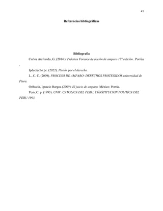 41
Referencias bibliográficas
Bibliografía
Carlos Arellando, G. (2014 ). Práctica Forence de acción de amparo 17° edición . Porrúa
.
Ipdecrecho.pe. (2022). Pasión por el derecho .
L., C. C. (2009). PROCESO DE AMPARO: DERECHOS PROTEGIDOS.universidad de
Piura.
Orihuela, Ignacio Burgoa (2009). El juicio de amparo. México: Porrúa.
Perú, C. p. (1993). UNIV. CATOLICA DEL PERU. CONSTITUCION POLITICA DEL
PERU 1993.
 