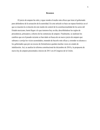 5
Resumen
El juicio de amparo ha sido y sigue siendo el medio más eficaz que tiene el gobernado
para defenderse de la actuación de la autoridad. En este artículo se hace un repaso histórico en el
que se muestra la evolución de este medio de control de la constitucionalidad de los actos del
Estado mexicano, hasta llegar a lo que tenemos hoy en día, describiéndose las reglas de
procedencia, principios y efectos de las sentencias de amparo. Finalmente, se analizan los
cambios que en el pasado reciente se han dado en busca de un nuevo juicio de amparo que
subsane o corrija los vicios acumulados, tratando de hacerlo más eficaz y extender su alcance a
los gobernados que por un exceso de formalismos quedan muchas veces en estado de
indefensión. Así, se analiza la reforma constitucional de diciembre de 2010 y la propuesta de
nueva ley de amparo presentada a inicios de 2011 en el Congreso de la Unión.
 