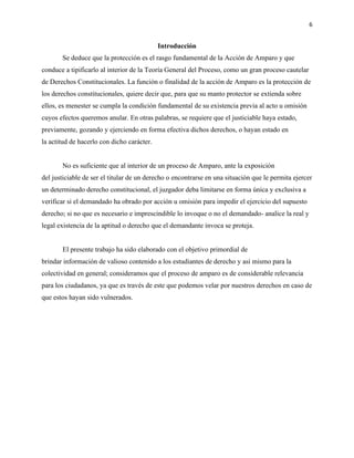 6
Introducción
Se deduce que la protección es el rasgo fundamental de la Acción de Amparo y que
conduce a tipificarlo al interior de la Teoría General del Proceso, como un gran proceso cautelar
de Derechos Constitucionales. La función o finalidad de la acción de Amparo es la protección de
los derechos constitucionales, quiere decir que, para que su manto protector se extienda sobre
ellos, es menester se cumpla la condición fundamental de su existencia previa al acto u omisión
cuyos efectos queremos anular. En otras palabras, se requiere que el justiciable haya estado,
previamente, gozando y ejerciendo en forma efectiva dichos derechos, o hayan estado en
la actitud de hacerlo con dicho carácter.
No es suficiente que al interior de un proceso de Amparo, ante la exposición
del justiciable de ser el titular de un derecho o encontrarse en una situación que le permita ejercer
un determinado derecho constitucional, el juzgador deba limitarse en forma única y exclusiva a
verificar si el demandado ha obrado por acción u omisión para impedir el ejercicio del supuesto
derecho; si no que es necesario e imprescindible lo invoque o no el demandado- analice la real y
legal existencia de la aptitud o derecho que el demandante invoca se proteja.
El presente trabajo ha sido elaborado con el objetivo primordial de
brindar información de valioso contenido a los estudiantes de derecho y así mismo para la
colectividad en general; consideramos que el proceso de amparo es de considerable relevancia
para los ciudadanos, ya que es través de este que podemos velar por nuestros derechos en caso de
que estos hayan sido vulnerados.
 
