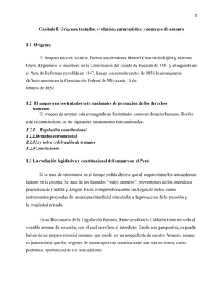7
Capítulo I. Orígenes, tratados, evolución, característica y concepto de amparo
1.1 Orígenes
El Amparo nace en México. Fueron sus creadores Manuel Crescencio Rejón y Mariano
Otero. El primero lo incorporó en la Constitución del Estado de Yucatán de 1841 y el segundo en
el Acta de Reformas expedida en 1847. Luego los constituyentes de 1856 lo consagraron
definitivamente en la Constitución Federal de México de 18 de
febrero de 1857.
1.2 El amparo en los tratados internacionales de protección de los derechos
humanos
El proceso de amparo está consagrado en los tratados como un derecho humano. Recibe
este reconocimiento en los siguientes instrumentos internacionales:
1.2.1 Regulación constitucional
1.2.2.Derecho convencional
2.2.3Ley sobre celebración de tratados
1.2.3Conclusiones
1.3 La evolución legislativa y constitucional del amparo en el Perú
Si se trata de remontarse en el tiempo podría decirse que el amparo tiene Ios antecedentes
lejanos en la colonia. Se trata de los llamados "reales amparos", provenientes de los interdictos
posesorios de Castilla y Aragón. Están 'comprendidos entre las Leyes de Indias como
instrumentos procesales de naturaleza interdictal vinculados a la protección de la posesión y
la propiedad privada.
En su Diccionario de la Legislación Peruana, Francisco García Calderón tiene incluido el
vocablo amparo de posesión, con el cual se refiere al interdicto. Desde esta perspectiva, se puede
hablar de un amparo colonial peruano, que puede ser un antecedente de nuestro Amparo, aunque
es justo señalar que los orígenes de nuestro proceso constitucional son más recientes, como
podremos oportunidad de ver más adelante.
 