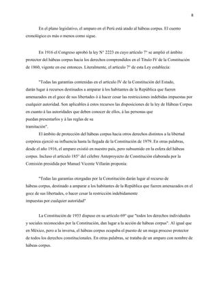 8
En el plano legislativo, el amparo en el Perú está atado al hábeas corpus. El cuento
cronológico es más o menos como sigue.
En 1916 el Congreso aprobó la ley N° 2223 en cuyo artículo 7° se amplió el ámbito
protector del hábeas corpus hacia los derechos comprendidos en el Título IV de la Constitución
de 1860, vigente en ese entonces. Literalmente, el artículo 7° de esta Ley establecía:
"Todas las garantías contenidas en el artículo IV de la Constitución del Estado,
darán lugar á recursos destinados a amparar á los habitantes de la República que fueren
amenazados en el goce de sus libertades ó á hacer cesar las restricciones indebidas impuestas por
cualquier autoridad. Son aplicables á estos recursos las disposiciones de la ley de Hábeas Corpus
en cuanto á las autoridades que deben conocer de ellos, á las personas que
puedan presentarlos y á las reglas de su
tramitación".
El ámbito de protección del hábeas corpus hacia otros derechos distintos a la libertad
corpórea ejerció su influencia hasta la llegada de la Constitución de 1979. En otras palabras,
desde el año 1916, el amparo existió en nuestro país, pero subsumido en la esfera del hábeas
corpus. Incluso el artículo 185° del célebre Anteproyecto de Constitución elaborada por la
Comisión presidida por Manuel Vicente Villarán proponía:
"Todas las garantías otorgadas por la Constitución darán lugar al recurso de
hábeas corpus, destinado a amparar a los habitantes de la República que fueren amenazados en el
goce de sus libertades, o hacer cesar la restricción indebidamente
impuestas por cualquier autoridad"
La Constitución de 1933 dispuso en su artículo 69° que "todos los derechos individuales
y sociales reconocidos por la Constitución, dan lugar a la acción de hábeas corpus". Al igual que
en México, pero a la inversa, el hábeas corpus ocupaba el puesto de un mega proceso protector
de todos los derechos constitucionales. En otras palabras, se trataba de un amparo con nombre de
hábeas corpus.
 
