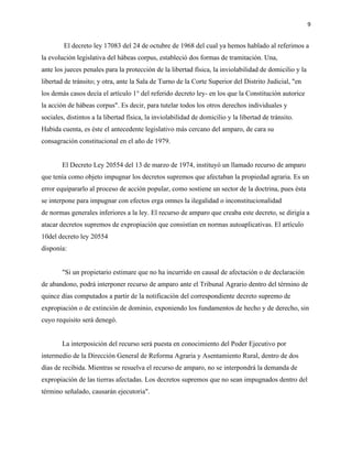 9
El decreto ley 17083 del 24 de octubre de 1968 del cual ya hemos hablado al referimos a
la evolución legislativa del hábeas corpus, estableció dos formas de tramitación. Una,
ante los jueces penales para la protección de la libertad física, la inviolabilidad de domicilio y la
libertad de tránsito; y otra, ante la Sala de Turno de la Corte Superior del Distrito Judicial, "en
los demás casos decía el artículo 1° del referido decreto ley- en los que la Constitución autorice
la acción de hábeas corpus". Es decir, para tutelar todos los otros derechos individuales y
sociales, distintos a la libertad física, la inviolabilidad de domicilio y la libertad de tránsito.
Habida cuenta, es éste el antecedente legislativo más cercano del amparo, de cara su
consagración constitucional en el año de 1979.
El Decreto Ley 20554 del 13 de marzo de 1974, instituyó un llamado recurso de amparo
que tenía como objeto impugnar los decretos supremos que afectaban la propiedad agraria. Es un
error equipararlo al proceso de acción popular, como sostiene un sector de la doctrina, pues ésta
se interpone para impugnar con efectos erga omnes la ilegalidad o inconstitucionalidad
de normas generales inferiores a la ley. El recurso de amparo que creaba este decreto, se dirigía a
atacar decretos supremos de expropiación que consistían en normas autoaplicativas. El artículo
10del decreto ley 20554
disponía:
"Si un propietario estimare que no ha incurrido en causal de afectación o de declaración
de abandono, podrá interponer recurso de amparo ante el Tribunal Agrario dentro del término de
quince días computados a partir de la notificación del correspondiente decreto supremo de
expropiación o de extinción de dominio, exponiendo los fundamentos de hecho y de derecho, sin
cuyo requisito será denegó.
La interposición del recurso será puesta en conocimiento del Poder Ejecutivo por
intermedio de la Dirección General de Reforma Agraria y Asentamiento Rural, dentro de dos
días de recibida. Mientras se resuelva el recurso de amparo, no se interpondrá la demanda de
expropiación de las tierras afectadas. Los decretos supremos que no sean impugnados dentro del
término señalado, causarán ejecutoria".
 