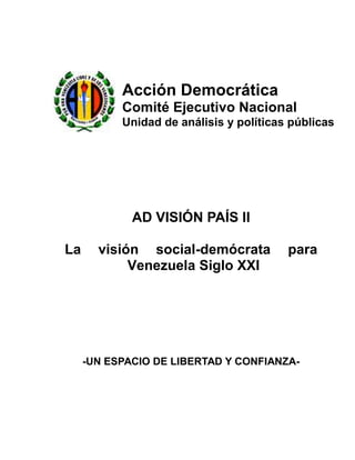 Acción Democrática
           Comité Ejecutivo Nacional
           Unidad de análisis y políticas públicas




             AD VISIÓN PAÍS II

La     visión social-demócrata           para
            Venezuela Siglo XXI




     -UN ESPACIO DE LIBERTAD Y CONFIANZA-
 
