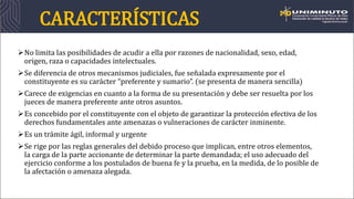 CARACTERÍSTICAS
No limita las posibilidades de acudir a ella por razones de nacionalidad, sexo, edad,
origen, raza o capacidades intelectuales.
Se diferencia de otros mecanismos judiciales, fue señalada expresamente por el
constituyente es su carácter “preferente y sumario”. (se presenta de manera sencilla)
Carece de exigencias en cuanto a la forma de su presentación y debe ser resuelta por los
jueces de manera preferente ante otros asuntos.
Es concebido por el constituyente con el objeto de garantizar la protección efectiva de los
derechos fundamentales ante amenazas o vulneraciones de carácter inminente.
Es un trámite ágil, informal y urgente
Se rige por las reglas generales del debido proceso que implican, entre otros elementos,
la carga de la parte accionante de determinar la parte demandada; el uso adecuado del
ejercicio conforme a los postulados de buena fe y la prueba, en la medida, de lo posible de
la afectación o amenaza alegada.
 