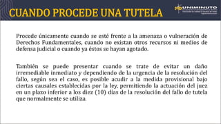 CUANDO PROCEDE UNA TUTELA
Procede únicamente cuando se esté frente a la amenaza o vulneración de
Derechos Fundamentales, cuando no existan otros recursos ni medios de
defensa judicial o cuando ya éstos se hayan agotado.
También se puede presentar cuando se trate de evitar un daño
irremediable inmediato y dependiendo de la urgencia de la resolución del
fallo, según sea el caso, es posible acudir a la medida provisional bajo
ciertas causales establecidas por la ley, permitiendo la actuación del juez
en un plazo inferior a los diez (10) días de la resolución del fallo de tutela
que normalmente se utiliza.
 