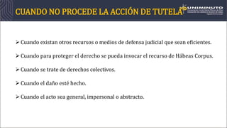 CUANDO NO PROCEDE LA ACCIÓN DE TUTELA
Cuando existan otros recursos o medios de defensa judicial que sean eficientes.
Cuando para proteger el derecho se pueda invocar el recurso de Hábeas Corpus.
Cuando se trate de derechos colectivos.
Cuando el daño esté hecho.
Cuando el acto sea general, impersonal o abstracto.
 