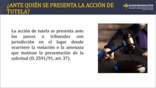 ¿ANTE QUIÉN SE PRESENTA LA ACCIÓN DE
TUTELA?
La acción de tutela se presenta ante
los jueces o tribunales con
jurisdicción en el lugar donde
ocurriere la violación o la amenaza
que motivan la presentación de la
solicitud (D. 2591/91, art. 37).
 