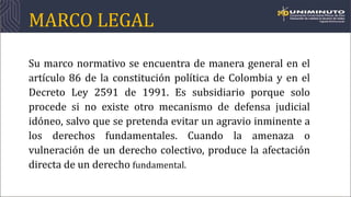 MARCO LEGAL
Su marco normativo se encuentra de manera general en el
artículo 86 de la constitución política de Colombia y en el
Decreto Ley 2591 de 1991. Es subsidiario porque solo
procede si no existe otro mecanismo de defensa judicial
idóneo, salvo que se pretenda evitar un agravio inminente a
los derechos fundamentales. Cuando la amenaza o
vulneración de un derecho colectivo, produce la afectación
directa de un derecho fundamental.
 