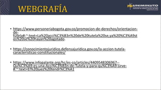 WEBGRAFÍA
• https://www.personeriabogota.gov.co/promocion-de-derechos/orientacion-
de-
tutela#:~:text=La%20acci%C3%B3n%20de%20tutela%20se,ya%20%C3%A9st
os%20se%20hayan%20agotado.
• https://conocimientojuridico.defensajuridica.gov.co/la-accion-tutela-
caracteristicas-constitucionales/
• https://www.infopalante.org/hc/es-co/articles/4409548306967--
Qu%C3%A9-es-una-Acci%C3%B3n-de-Tutela-y-para-qu%C3%A9-sirve-
#:~:text=El%20juez%20tendr%C3%A1
 