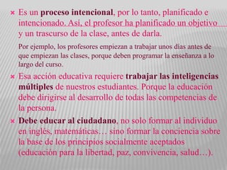  Es un proceso intencional, por lo tanto, planificado e
intencionado. Así, el profesor ha planificado un objetivo
y un trascurso de la clase, antes de darla.
Por ejemplo, los profesores empiezan a trabajar unos días antes de
que empiezan las clases, porque deben programar la enseñanza a lo
largo del curso.
 Esa acción educativa requiere trabajar las inteligencias
múltiples de nuestros estudiantes. Porque la educación
debe dirigirse al desarrollo de todas las competencias de
la persona.
 Debe educar al ciudadano, no solo formar al individuo
en inglés, matemáticas… sino formar la conciencia sobre
la base de los principios socialmente aceptados
(educación para la libertad, paz, convivencia, salud…).
 