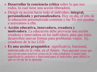  Desarrollar la conciencia crítica sobre lo que nos
rodea, la cual tiene una acción liberadora.
 Dirigir su acción hacia todo el individuo, integral,
personalizada y personalizadora. Hoy en día, el reto de
la educación personalizada continúa y las Tic nos ayudan
a acercarnos a ella.
 Acción educativa, innovadora, creadora y
motivadora. La educación debe provocar una acción
creadora e innovadora en los individuos, para que éstos
desarrollen nuevas formas para problemas viejos. Ej.:
creadores de la luz LED.
 Es una acción pragmática: significativa, funcional,
entroncada en la vida, en el futuro. Para aprender cosas que
nos sirvan para resolver cosas en la vida cotidiana. Cuanto más
significativo, práctico y funcional para el individuo, para difícil es
que se olvide de lo aprende.
 