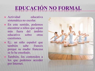 EDUCACIÓN NO FORMAL
 Actividad educativa
sistemática no escolar.
 En este sentido, podemos
encontrar a niños que sepan
más fuera del ámbito
educativo sobre otras
cuestiones.
 Ej.: un niño español que
también sabe francés
porque su madre francesa
se lo ha enseñado.
 También, los contenidos a
los que podemos acceder
por Internet.
 