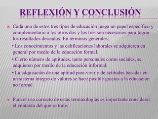 REFLEXIÓN Y CONCLUSIÓN
 Cada uno de estos tres tipos de educación juega un papel específico y
complementario a los otros dos y los tres son necesarios para lograr
los resultados deseados. En términos generales:
• Los conocimientos y las calificaciones laborales se adquieren en
general por medio de la educación formal.
• Cierto número de aptitudes, tanto personales como sociales, se
adquieren por medio de la educación informal.
• La adquisición de una aptitud para vivir y de actitudes basadas en
un sistema íntegro de valores se hace posible gracias a la educación
no formal.
 Para el uso correcto de estas terminologías es importante considerar
el contexto del que se trate.
 